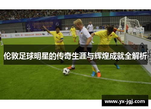 伦敦足球明星的传奇生涯与辉煌成就全解析