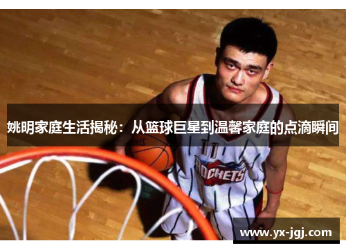 姚明家庭生活揭秘：从篮球巨星到温馨家庭的点滴瞬间