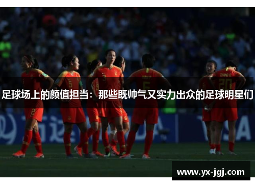 足球场上的颜值担当：那些既帅气又实力出众的足球明星们