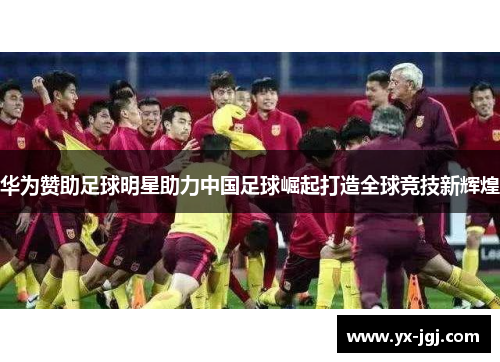 华为赞助足球明星助力中国足球崛起打造全球竞技新辉煌