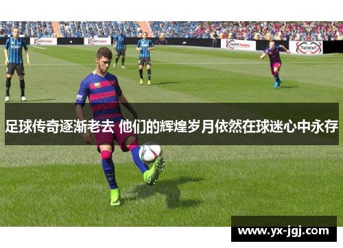 足球传奇逐渐老去 他们的辉煌岁月依然在球迷心中永存