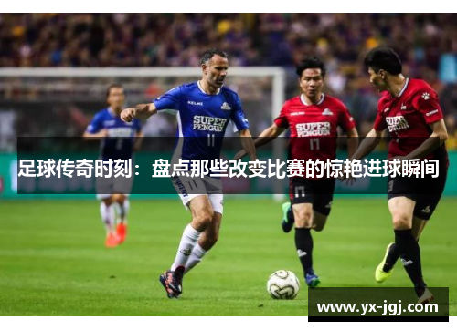足球传奇时刻：盘点那些改变比赛的惊艳进球瞬间