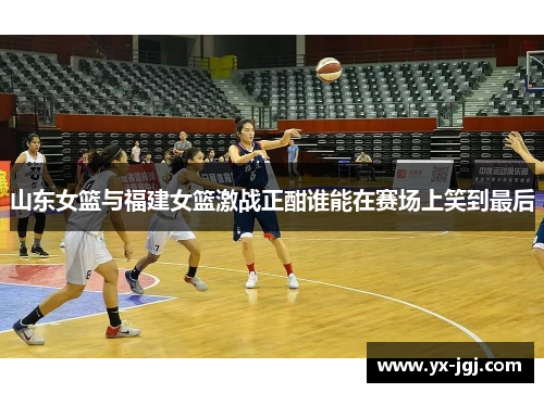 山东女篮与福建女篮激战正酣谁能在赛场上笑到最后