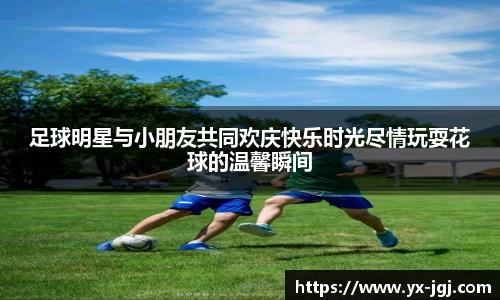 足球明星与小朋友共同欢庆快乐时光尽情玩耍花球的温馨瞬间